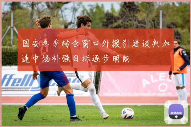 国安冬季转会窗口外援引进谈判加速中场补强目标逐步明朗