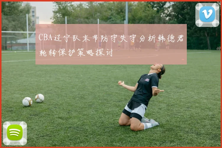 CBA辽宁队末节防守失守分析韩德君轮转保护策略探讨