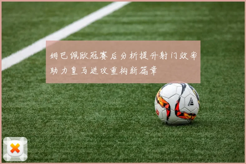 姆巴佩欧冠赛后分析提升射门效率助力皇马进攻重构新篇章