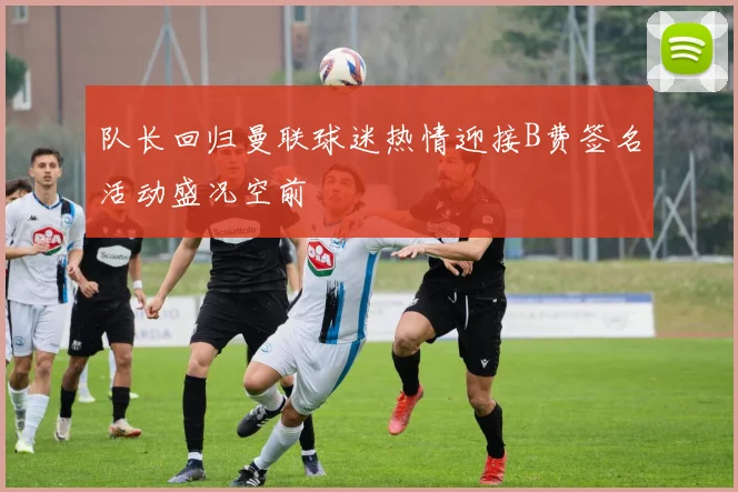 队长回归曼联球迷热情迎接B费签名活动盛况空前